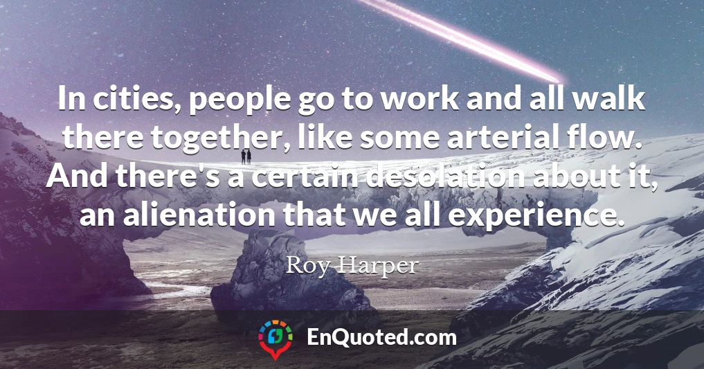 In cities, people go to work and all walk there together, like some arterial flow. And there's a certain desolation about it, an alienation that we all experience.
