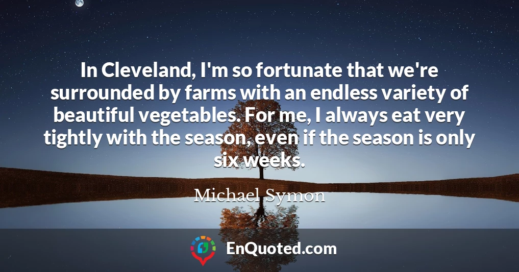 In Cleveland, I'm so fortunate that we're surrounded by farms with an endless variety of beautiful vegetables. For me, I always eat very tightly with the season, even if the season is only six weeks.
