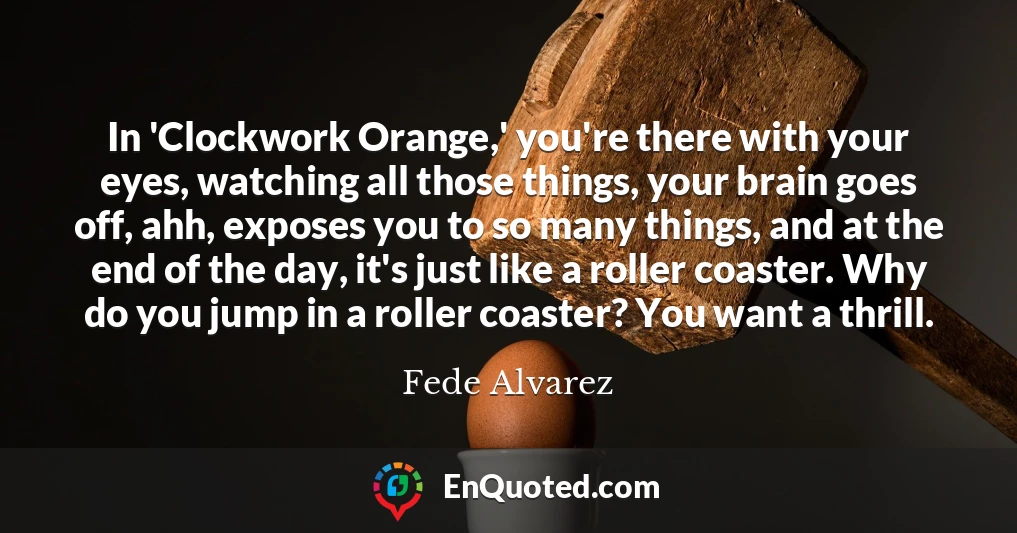 In 'Clockwork Orange,' you're there with your eyes, watching all those things, your brain goes off, ahh, exposes you to so many things, and at the end of the day, it's just like a roller coaster. Why do you jump in a roller coaster? You want a thrill.