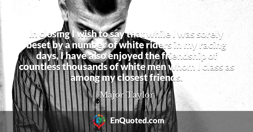 In closing I wish to say that while I was sorely beset by a number of white riders in my racing days, I have also enjoyed the friendship of countless thousands of white men whom I class as among my closest friends.