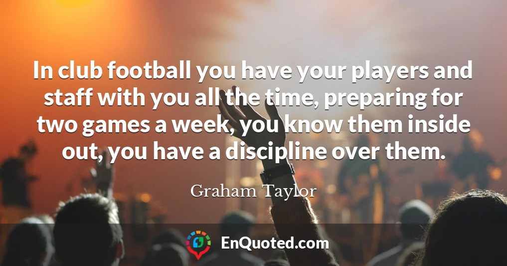 In club football you have your players and staff with you all the time, preparing for two games a week, you know them inside out, you have a discipline over them.