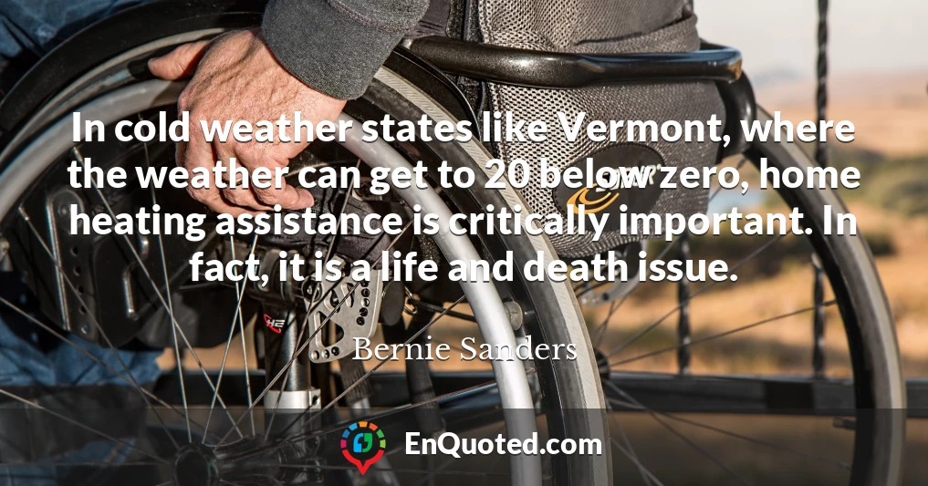 In cold weather states like Vermont, where the weather can get to 20 below zero, home heating assistance is critically important. In fact, it is a life and death issue.