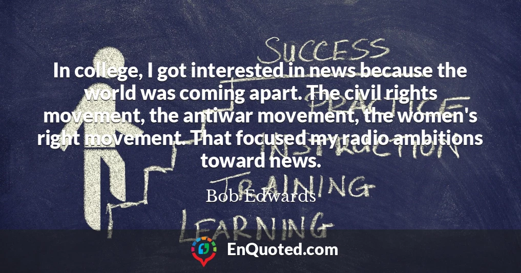 In college, I got interested in news because the world was coming apart. The civil rights movement, the antiwar movement, the women's right movement. That focused my radio ambitions toward news.