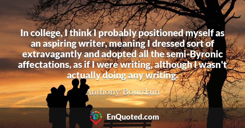 In college, I think I probably positioned myself as an aspiring writer, meaning I dressed sort of extravagantly and adopted all the semi-Byronic affectations, as if I were writing, although I wasn't actually doing any writing.