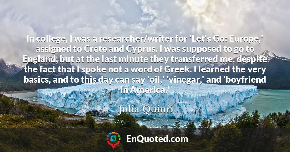 In college, I was a researcher/writer for 'Let's Go: Europe,' assigned to Crete and Cyprus. I was supposed to go to England, but at the last minute they transferred me, despite the fact that I spoke not a word of Greek. I learned the very basics, and to this day can say 'oil,' 'vinegar,' and 'boyfriend in America.'