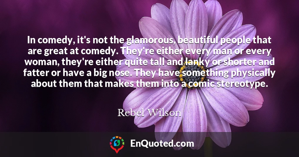 In comedy, it's not the glamorous, beautiful people that are great at comedy. They're either every man or every woman, they're either quite tall and lanky or shorter and fatter or have a big nose. They have something physically about them that makes them into a comic stereotype.