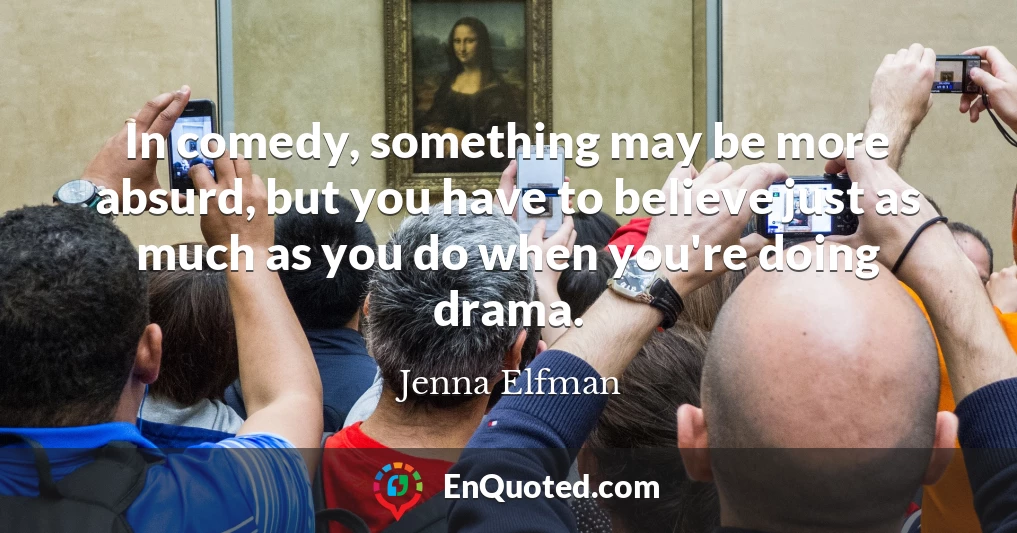 In comedy, something may be more absurd, but you have to believe just as much as you do when you're doing drama.