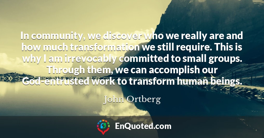 In community, we discover who we really are and how much transformation we still require. This is why I am irrevocably committed to small groups. Through them, we can accomplish our God-entrusted work to transform human beings.