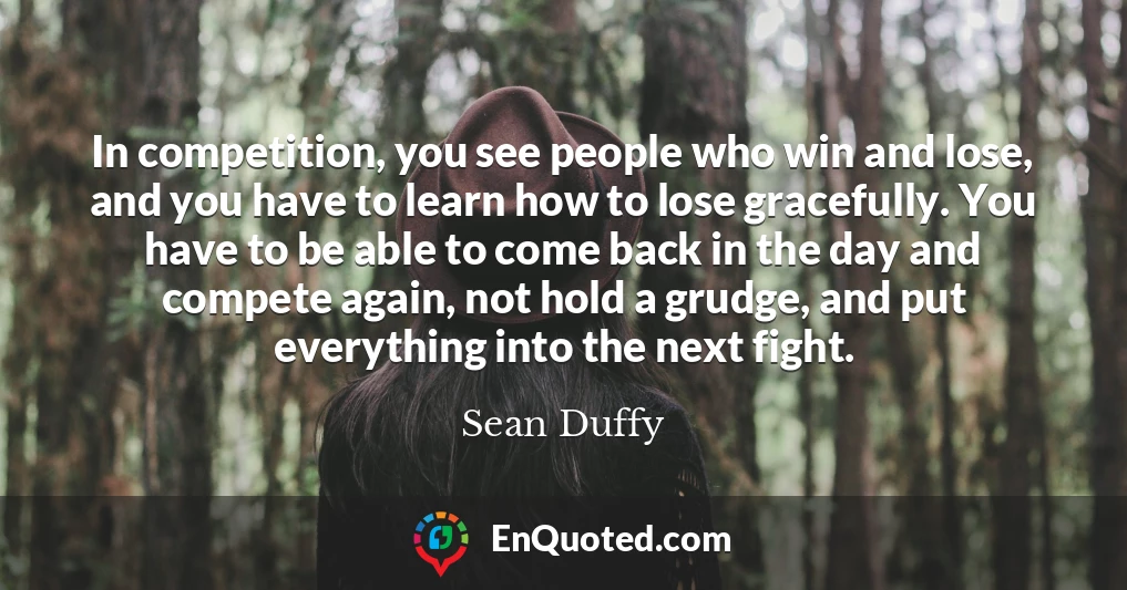 In competition, you see people who win and lose, and you have to learn how to lose gracefully. You have to be able to come back in the day and compete again, not hold a grudge, and put everything into the next fight.