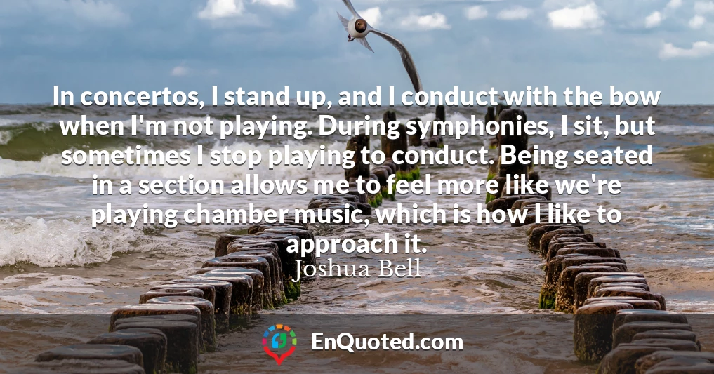 In concertos, I stand up, and I conduct with the bow when I'm not playing. During symphonies, I sit, but sometimes I stop playing to conduct. Being seated in a section allows me to feel more like we're playing chamber music, which is how I like to approach it.