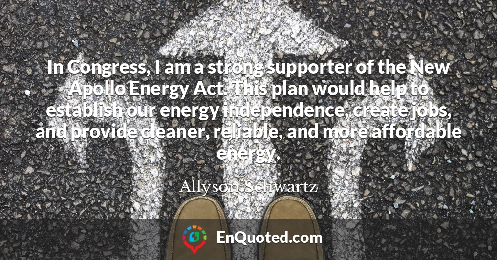 In Congress, I am a strong supporter of the New Apollo Energy Act. This plan would help to establish our energy independence, create jobs, and provide cleaner, reliable, and more affordable energy.