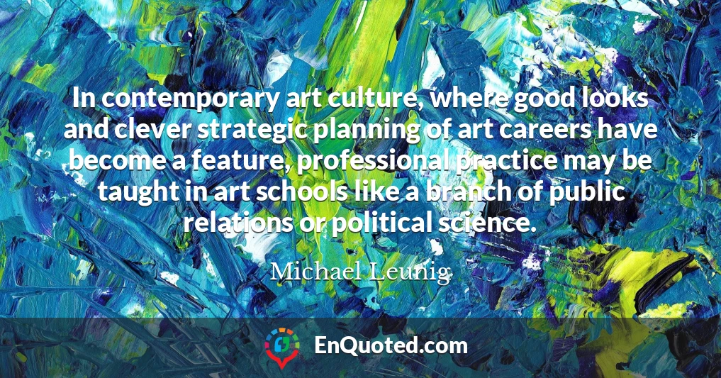 In contemporary art culture, where good looks and clever strategic planning of art careers have become a feature, professional practice may be taught in art schools like a branch of public relations or political science.