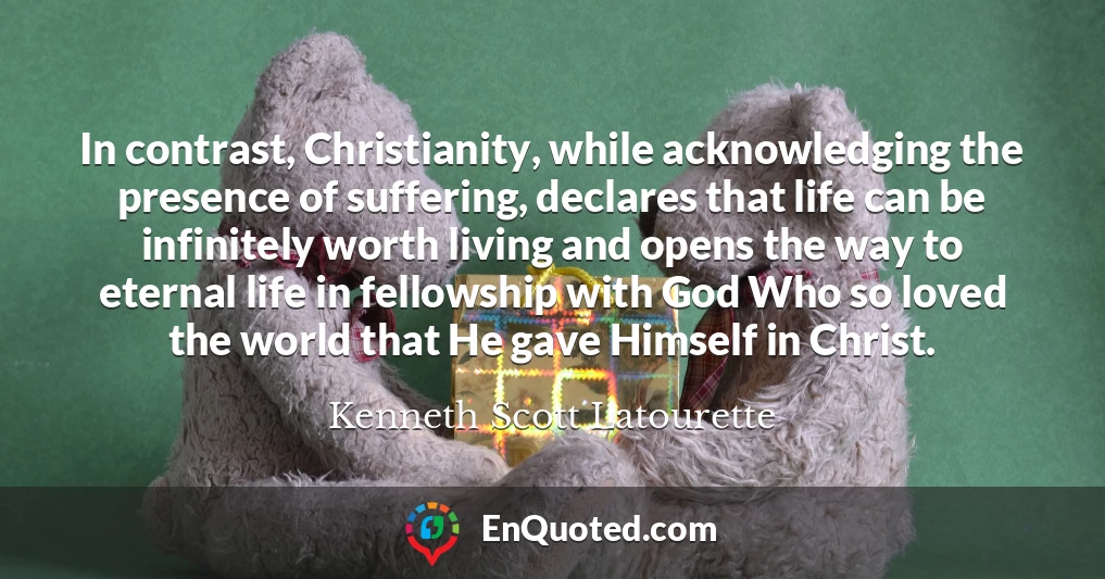 In contrast, Christianity, while acknowledging the presence of suffering, declares that life can be infinitely worth living and opens the way to eternal life in fellowship with God Who so loved the world that He gave Himself in Christ.
