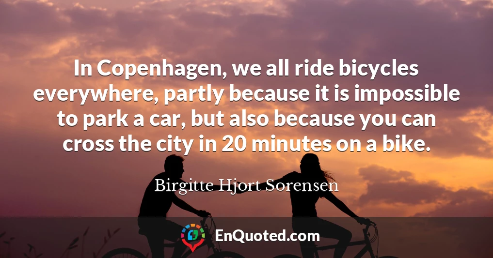 In Copenhagen, we all ride bicycles everywhere, partly because it is impossible to park a car, but also because you can cross the city in 20 minutes on a bike.