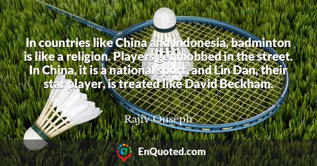 In countries like China and Indonesia, badminton is like a religion. Players get mobbed in the street. In China, it is a national sport, and Lin Dan, their star player, is treated like David Beckham.