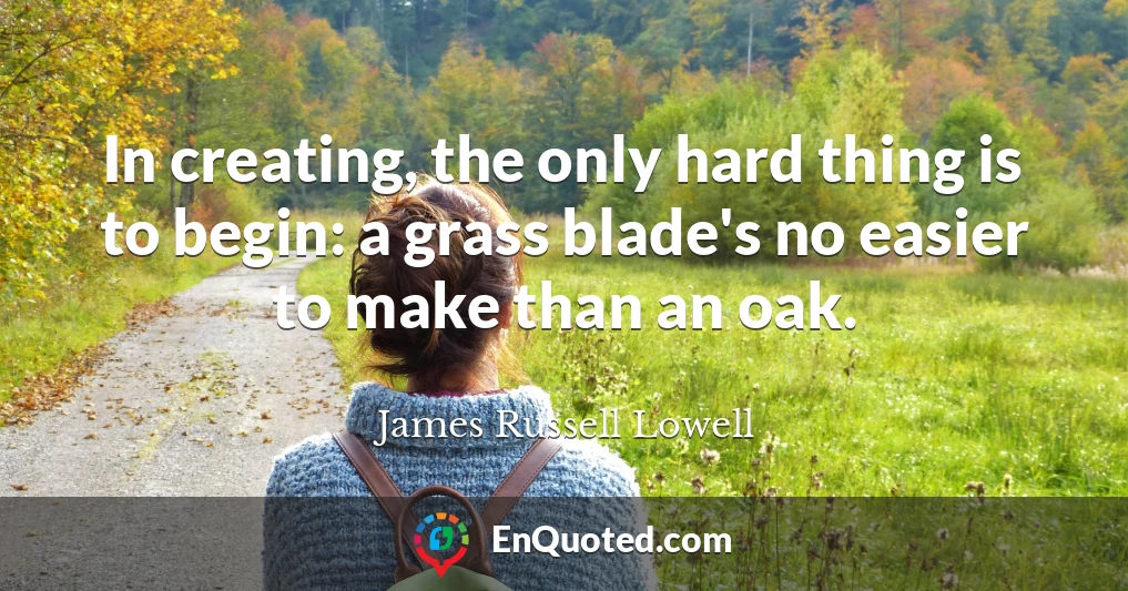 In creating, the only hard thing is to begin: a grass blade's no easier to make than an oak.