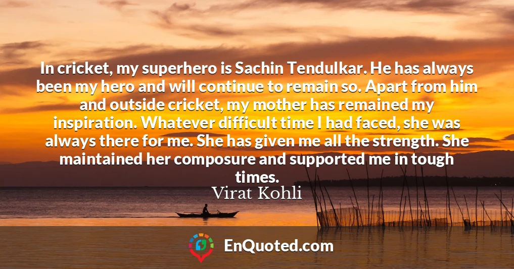 In cricket, my superhero is Sachin Tendulkar. He has always been my hero and will continue to remain so. Apart from him and outside cricket, my mother has remained my inspiration. Whatever difficult time I had faced, she was always there for me. She has given me all the strength. She maintained her composure and supported me in tough times.