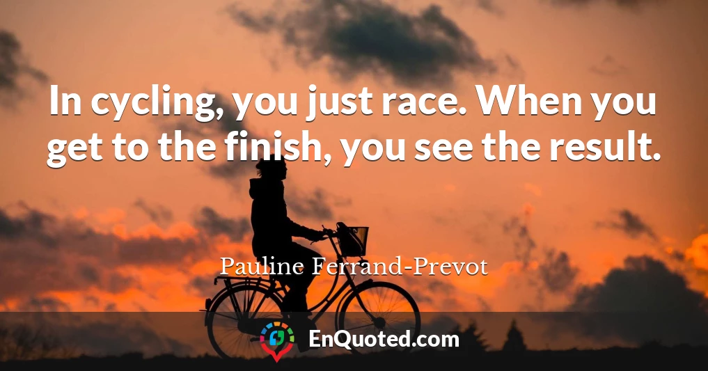 In cycling, you just race. When you get to the finish, you see the result.