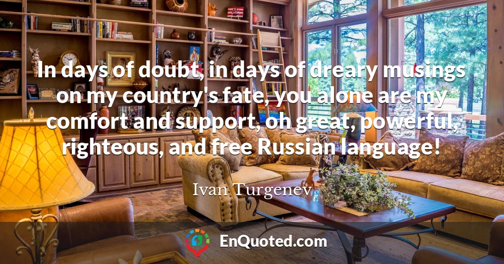 In days of doubt, in days of dreary musings on my country's fate, you alone are my comfort and support, oh great, powerful, righteous, and free Russian language!
