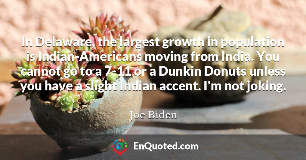 In Delaware, the largest growth in population is Indian-Americans moving from India. You cannot go to a 7-11 or a Dunkin Donuts unless you have a slight Indian accent. I'm not joking.