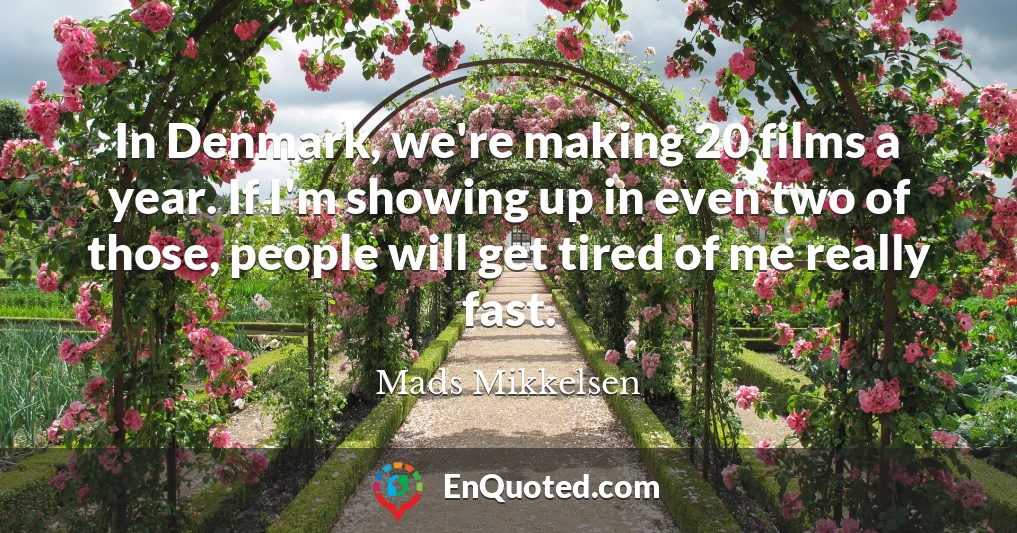 In Denmark, we're making 20 films a year. If I'm showing up in even two of those, people will get tired of me really fast.