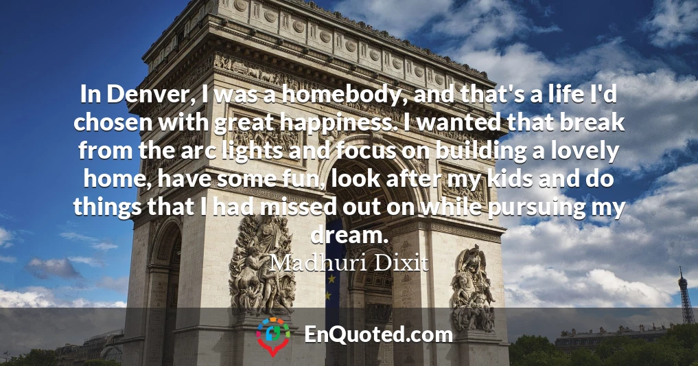 In Denver, I was a homebody, and that's a life I'd chosen with great happiness. I wanted that break from the arc lights and focus on building a lovely home, have some fun, look after my kids and do things that I had missed out on while pursuing my dream.
