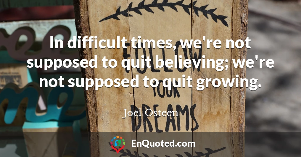 In difficult times, we're not supposed to quit believing; we're not supposed to quit growing.