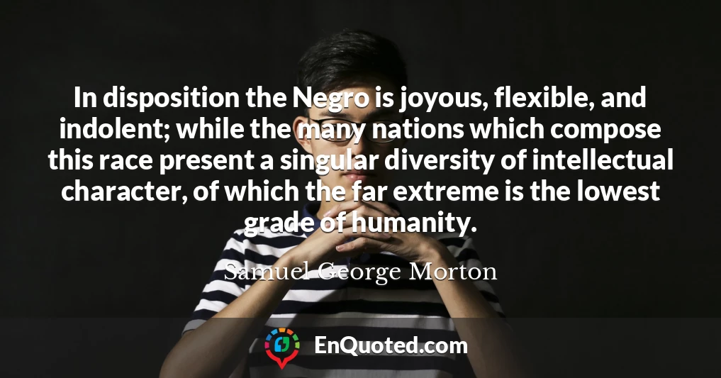 In disposition the Negro is joyous, flexible, and indolent; while the many nations which compose this race present a singular diversity of intellectual character, of which the far extreme is the lowest grade of humanity.