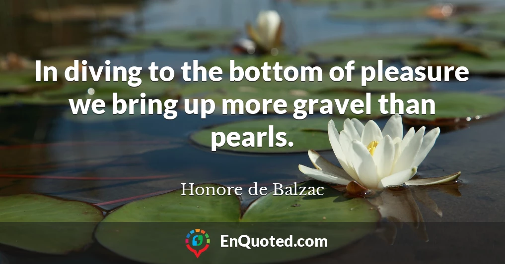In diving to the bottom of pleasure we bring up more gravel than pearls.
