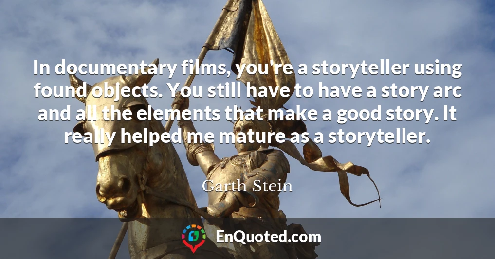 In documentary films, you're a storyteller using found objects. You still have to have a story arc and all the elements that make a good story. It really helped me mature as a storyteller.