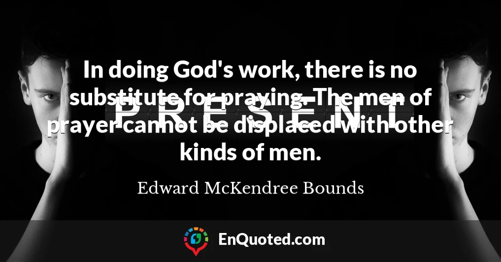 In doing God's work, there is no substitute for praying. The men of prayer cannot be displaced with other kinds of men.