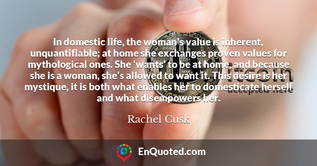 In domestic life, the woman's value is inherent, unquantifiable; at home she exchanges proven values for mythological ones. She 'wants' to be at home, and because she is a woman, she's allowed to want it. This desire is her mystique, it is both what enables her to domesticate herself and what disempowers her.