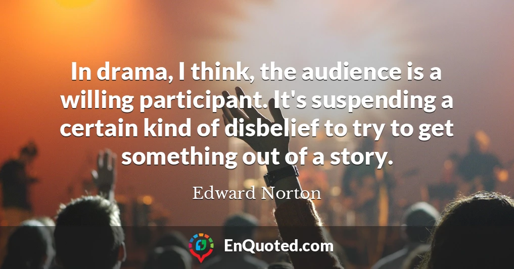 In drama, I think, the audience is a willing participant. It's suspending a certain kind of disbelief to try to get something out of a story.