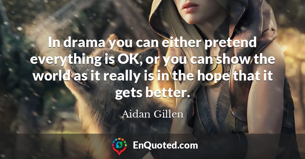 In drama you can either pretend everything is OK, or you can show the world as it really is in the hope that it gets better.