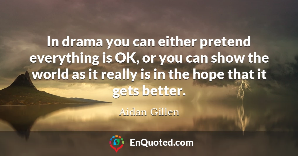 In drama you can either pretend everything is OK, or you can show the world as it really is in the hope that it gets better.