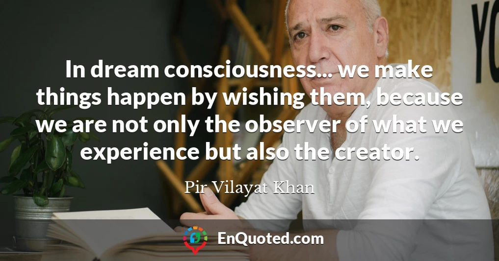 In dream consciousness... we make things happen by wishing them, because we are not only the observer of what we experience but also the creator.