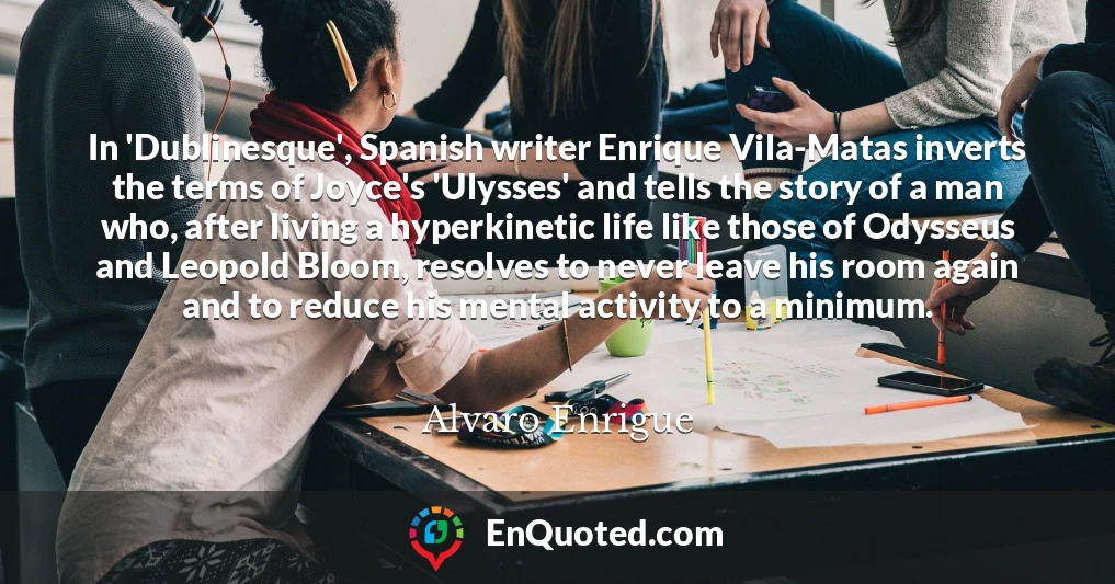 In 'Dublinesque', Spanish writer Enrique Vila-Matas inverts the terms of Joyce's 'Ulysses' and tells the story of a man who, after living a hyperkinetic life like those of Odysseus and Leopold Bloom, resolves to never leave his room again and to reduce his mental activity to a minimum.