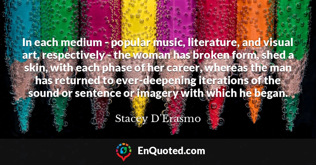 In each medium - popular music, literature, and visual art, respectively - the woman has broken form, shed a skin, with each phase of her career, whereas the man has returned to ever-deepening iterations of the sound or sentence or imagery with which he began.