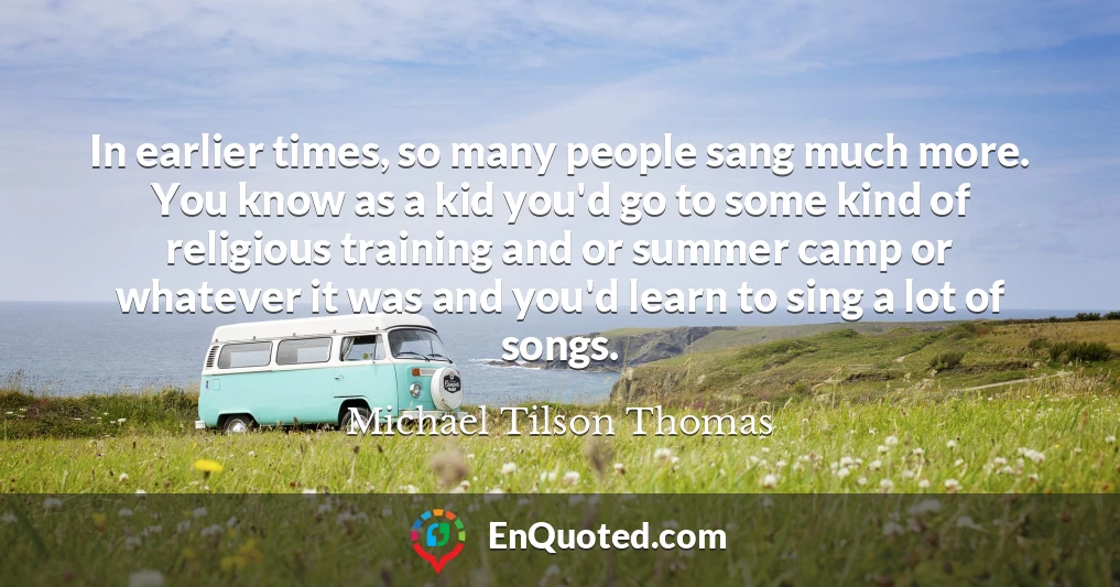 In earlier times, so many people sang much more. You know as a kid you'd go to some kind of religious training and or summer camp or whatever it was and you'd learn to sing a lot of songs.