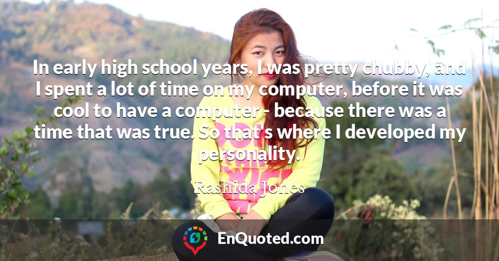 In early high school years, I was pretty chubby, and I spent a lot of time on my computer, before it was cool to have a computer - because there was a time that was true. So that's where I developed my personality.