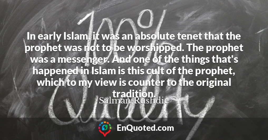 In early Islam, it was an absolute tenet that the prophet was not to be worshipped. The prophet was a messenger. And one of the things that's happened in Islam is this cult of the prophet, which to my view is counter to the original tradition.