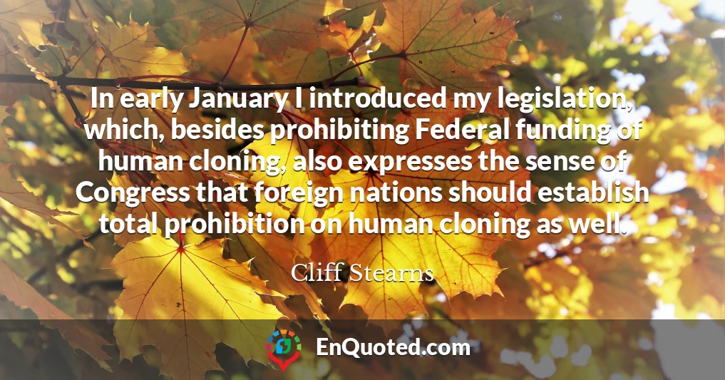 In early January I introduced my legislation, which, besides prohibiting Federal funding of human cloning, also expresses the sense of Congress that foreign nations should establish total prohibition on human cloning as well.