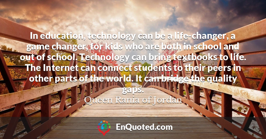In education, technology can be a life-changer, a game changer, for kids who are both in school and out of school. Technology can bring textbooks to life. The Internet can connect students to their peers in other parts of the world. It can bridge the quality gaps.