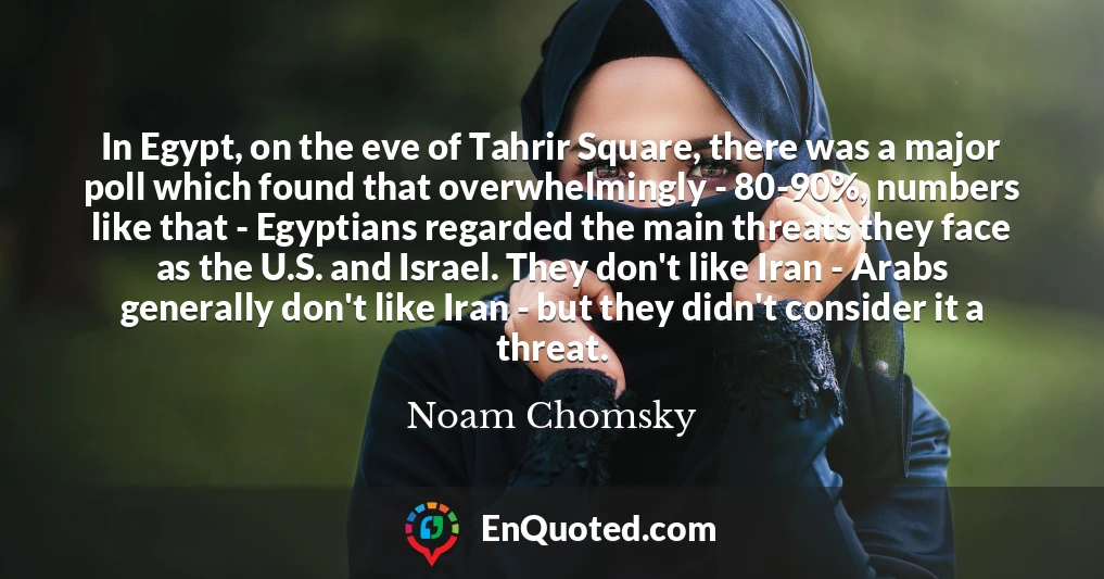 In Egypt, on the eve of Tahrir Square, there was a major poll which found that overwhelmingly - 80-90%, numbers like that - Egyptians regarded the main threats they face as the U.S. and Israel. They don't like Iran - Arabs generally don't like Iran - but they didn't consider it a threat.