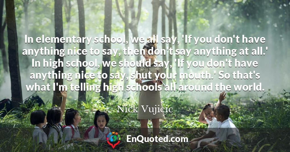 In elementary school, we all say, 'If you don't have anything nice to say, then don't say anything at all.' In high school, we should say, 'If you don't have anything nice to say, shut your mouth.' So that's what I'm telling high schools all around the world.