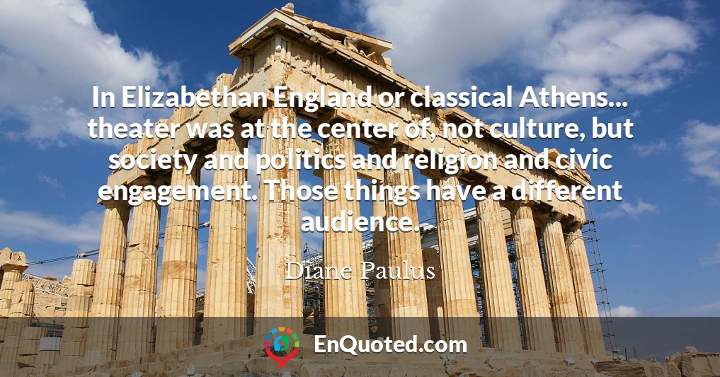 In Elizabethan England or classical Athens... theater was at the center of, not culture, but society and politics and religion and civic engagement. Those things have a different audience.