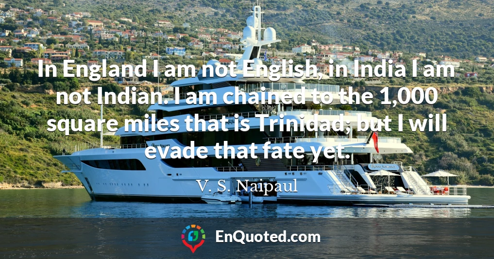 In England I am not English, in India I am not Indian. I am chained to the 1,000 square miles that is Trinidad; but I will evade that fate yet.