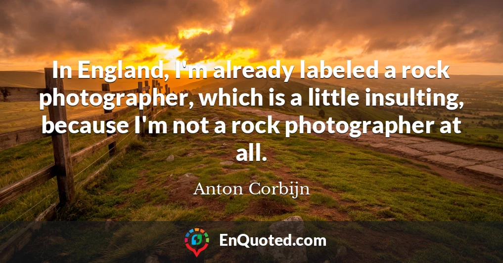 In England, I'm already labeled a rock photographer, which is a little insulting, because I'm not a rock photographer at all.