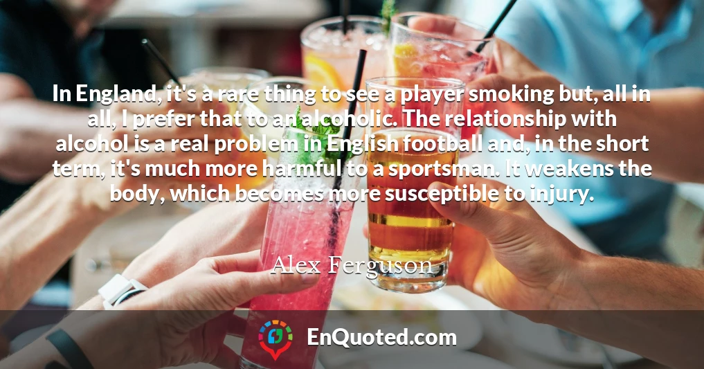 In England, it's a rare thing to see a player smoking but, all in all, I prefer that to an alcoholic. The relationship with alcohol is a real problem in English football and, in the short term, it's much more harmful to a sportsman. It weakens the body, which becomes more susceptible to injury.