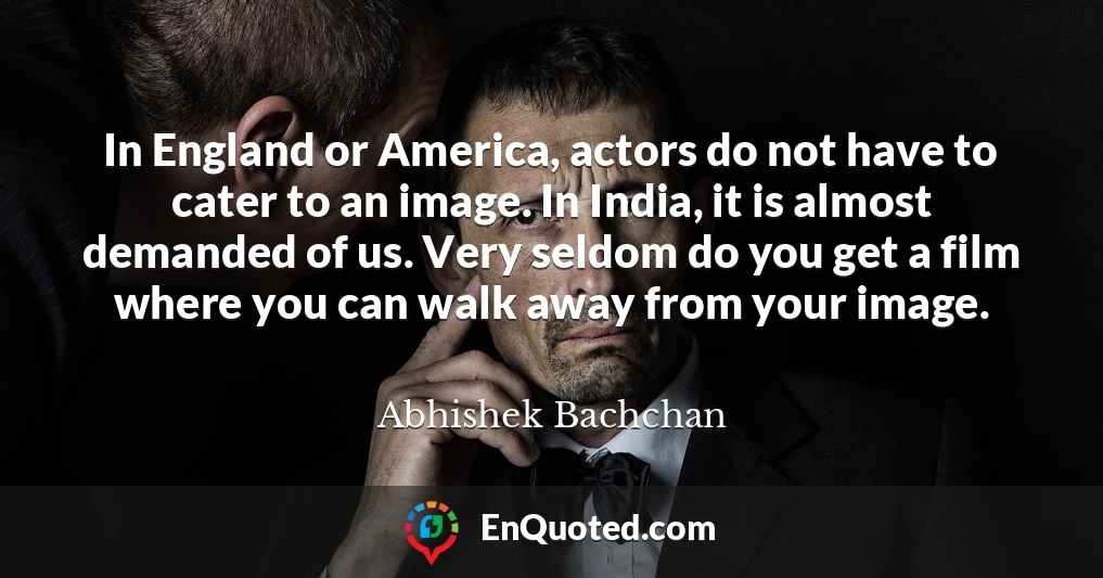 In England or America, actors do not have to cater to an image. In India, it is almost demanded of us. Very seldom do you get a film where you can walk away from your image.